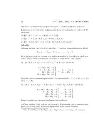 28 CAP´ITULO 2. ESPACIOS VECTORIALES
utilizando las herramientas proporcionadas en el cap´ıtulo 2 del libro de teor´ıa1
.
1. Estudiar la dependencia o independencia lineal de las familias de vectores de R4
siguientes:
(a) {(1, −1, 2, 2), (−2, −1, 3, 4), (7, −1, 0, −2)}
(b) {(1, 1, −2, 3), (2, −1, 0, 4), (5, −1, 0, 0), (1, 0, 1, 0)}
(c) {(0, −1, 3, 2), (2, 7, −3, 4), (5, 1, 2, −2), (8, 9, 3, 4), (6, 3, 2, 4)}
Soluci´on:
Sabemos que una colecci´on de vectores {u1, . . . , u4} son independientes si y s´olo si
λ1u1 + . . . + λrur = 0 ⇔ λ1 = . . . = λr = 0
En el pr´oximo cap´ıtulo veremos que podemos estudiar la dependencia o indepen-
dencia de una familia de vectores analizando el rango de una cierta matriz.
a) λ1(1, −1, 2, 2) + λ2(−2, −1, 3, 4) + λ3(7, −1, 0, −2) = (0, 0, 0, 0).
λ1 − 2λ2 + 7λ3 = 0
−λ1 − λ2 − λ3 = 0
2λ1 + 3λ2 = 0
2λ1 + 4λ2 − 2λ3 = 0



⇒
λ1 = −3λ3
λ2 = 2λ3
Luego los tres vectores son dependientes. Concretamente (7−1, 0, −) = 3(1, −1, 2, 2)−
2(−2, −1, 3, 4).
b) λ1(1, 1, −2, 3) + λ2(2, −1, 0, 4) + λ3(5, −1, 0, 0) + λ4(1, 0, 1, 0) = (0, 0, 0, 0)
λ1 + 2λ2 + 5λ3 + λ4 = 0
λ1 − λ2 − λ3 = 0
−2λ1 + λ4 = 0
3λ1 + 4λ2 = 0



⇒
λ1 = 0
λ2 = 0
λ3 = 0
λ4 = 0



Luego los cuatro vectores son linealmente independientes.
c) Como tenemos cinco vectores en un espacio de dimensi´on cuatro, podemos ase-
gurar que al menos uno de ellos es dependiente de los cuatro restantes.
1
Ma.I. Garc´ıa Planas, M. D. Magret, Eines d’`algebra lineal i matricial per a la enginyeria.
 