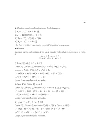 29
2. Consideremos los subconjuntos de R3[t] siguientes:
i) F1 = {P(t) | P(0) = P(1)}.
ii) F2 = {P(t) | P(0) = P(−1)}.
iii) F3 = {P(t) | P(−1) = P(1)}.
iv) F4 = {P(t) | 1 = P(1)}.
¿Es Fi, i = 1, 2, 3, 4 subespacio vectorial? Justiﬁcar la respuesta.
Soluci´on:
Sabemos que un subconjunto F de un K-espacio vectorial E, es subespacio si y s´olo
si
∀u, v ∈ F, u + v ∈ F
∀u ∈ F, ∀λ ∈ K, λu ∈ F
i) Sean P(t), Q(t) ∈ F1 y λ ∈ R
Como P(t), Q(t) ∈ F1, entonces P(0) = P(1) y Q(0) = Q(1).
Veamos si P(t) + Q(t) ∈ F1 y λP(t) ∈ F1
(P + Q)(0) = P(0) + Q(0) = P(1) + Q(1) = (P + Q)(1)
(λP)(0) = λP(0) = λP(1) = (λP)(1)
Luego F1 es un subespacio vectorial.
ii) Sean P(t), Q(t) ∈ F2 y λ ∈ R
Como P(t), Q(t) ∈ F2, entonces P(0) = P(−1) y Q(0) = Q(−1).
(P + Q)(0) = P(0) + Q(0) = P(−1) + Q(−1) = (P + Q)(−1)
(λP)(0) = λP(0) = λP(−1) = (λP)(−1).
Luego F2 es un subespacio vectorial.
iii) Sean P(t), Q(t) ∈ F3 y λ ∈ R
Como P(t), Q(t) ∈ F3, entonces P(−1) = P(1) y Q(−1) = Q(1).
(P + Q)(−1) = P(−1) + Q(−1) = P(1) + Q(1) = (P + Q)(1)
(λP)(−1) = λP(−1) = λP(1) = (λP)(1)
Luego F3 es un subespacio vectorial.
 