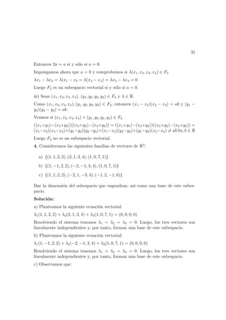 31
Entonces 2a = a si y s´olo si a = 0.
Impongamos ahora que a = 0 y comprobemos si λ(x1, x2, x3, x4) ∈ F2
λx1 − λx2 = λ(x1 − x2 = λ(x3 − x4) = λx3 − λx4 = 0
Luego F2 es un subespacio vectorial si y s´olo si a = 0.
iii) Sean (x1, x2, x3, x4), (y1, y2, y3, y4) ∈ F3 y λ ∈ R.
Como (x1, x2, x3, x4), (y1, y2, y3, y4) ∈ F3, entonces (x1 − x2)(x2 − x3) = ab y (y1 −
y2)(y2 − y3) = ab.
Veamos si (x1, x2, x3, x4) + (y1, y2, y3, y4) ∈ F3
((x1+y1)−(x2+y2))((x2+y2)−(x3+y3)) = ((x1+y1)−(x2+y2))((x2+y2)−(x3+y3)) =
(x1−x2)(x2−x3)+(y1−y2)(y2−y3)+(x1−x2)(y2−y3)+(y1−y2)(x2−x3) = ab ∀a, b ∈ R
Luego F3 no es un subespacio vectorial.
4. Consideremos las siguientes familias de vectores de R4
:
a) {(1, 1, 2, 2), (2, 1, 3, 4), (1, 0, 7, 1)}
b) {(1, −1, 2, 2), (−2, −1, 3, 4), (1, 0, 7, 1)}
c) {(1, 1, 2, 2), (−2, 1, −3, 4), (−1, 2, −1, 6)}
Dar la dimensi´on del subespacio que engendran, as´ı como una base de este subes-
pacio.
Soluci´on:
a) Planteamos la siguiente ecuaci´on vectorial:
λ1(1, 1, 2, 2) + λ2(2, 1, 3, 4) + λ3(1, 0, 7, 1) = (0, 0, 0, 0)
Resolviendo el sistema tenemos λ1 = λ2 = λ3 = 0. Luego, los tres vectores son
linealmente independientes y, por tanto, forman una base de este subespacio.
b) Planteamos la siguiente ecuaci´on vectorial:
λ1(1, −1, 2, 2) + λ2(−2, −1, 3, 4) + λ3(1, 0, 7, 1) = (0, 0, 0, 0)
Resolviendo el sistema tenemos λ1 = λ2 = λ3 = 0. Luego, los tres vectores son
linealmente independientes y, por tanto, forman una base de este subespacio.
c) Observamos que:
 