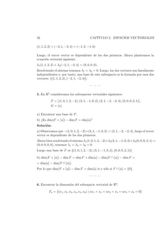 32 CAP´ITULO 2. ESPACIOS VECTORIALES
(1, 1, 2, 2) + (−2, 1, −3, 4) = (−1, 2, −1, 6)
Luego, el tercer vector es dependiente de los dos primeros. Ahora planteamos la
ecuaci´on vectorial siguiente.
λ1(1, 1, 2, 2) + λ2(−2, 1, −3, 4) = (0, 0, 0, 0).
Resolviendo el sistema tenemos λ1 = λ2 = 0. Luego, los dos vectores son linealmente
independientes y, por tanto, una base de este subespacio es la formada por esos dos
vectores: {(1, 1, 2, 2), (−2, 1, −3, 4)}.
— — —
5. En R5
consideremos los subespacios vectoriales siguientes:
F = [(1, 0, 1, 2, −2), (3, 1, −1, 0, 2), (2, 1, −2, −2, 4), (0, 0, 0, 2, 1)],
G = [u].
a) Encontrar una base de F.
b) ¿Es dim(F + [u]) − dim F = dim[u]?
Soluci´on:
a) Observamos que −(1, 0, 1, 2, −2)+(3, 1, −1, 0, 2) = (2, 1, −2, −2, 4), luego el tercer
vector es dependiente de los dos primeros.
Ahora bien resolviendo el sistema λ1(1, 0, 1, 2, −2)+λ2(3, 1, −1, 0, 2)+λ3(0, 0, 0, 2, 1) =
(0, 0, 0, 0, 0), tenemos λ1 = λ2 = λ3 = 0.
Luego una base de F es {(1, 0, 1, 2, −2), (3, 1, −1, 0, 2), (0, 0, 0, 2, 1)}
b) dim(F + [u]) − dim F = dim F + dim[u] − dim(F ∩ [u]) − dim F =
= dim[u] − dim(F ∩ [u]).
Por lo que dim(F + [u]) − dim F = dim[u] si y s´olo si F ∩ [u] = {0}.
— — —
6. Encontrar la dimensi´on del subespacio vectorial de R6
:
Fa = {(x1, x2, x3, x4, x5, x6) | ax1 + x4 = ax2 + x5 = ax3 + x6 = 0}
 