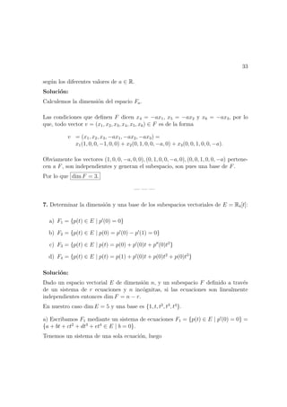 33
seg´un los diferentes valores de a ∈ R.
Soluci´on:
Calculemos la dimensi´on del espacio Fa.
Las condiciones que deﬁnen F dicen x4 = −ax1, x5 = −ax2 y x6 = −ax3, por lo
que, todo vector v = (x1, x2, x3, x4, x5, x6) ∈ F es de la forma
v = (x1, x2, x3, −ax1, −ax2, −ax3) =
x1(1, 0, 0, −1, 0, 0) + x2(0, 1, 0, 0, −a, 0) + x3(0, 0, 1, 0, 0, −a).
Obviamente los vectores (1, 0, 0, −a, 0, 0), (0, 1, 0, 0, −a, 0), (0, 0, 1, 0, 0, −a) pertene-
cen a F, son independientes y generan el subespacio, son pues una base de F.
Por lo que dim F = 3.
— — —
7. Determinar la dimensi´on y una base de los subespacios vectoriales de E = R4[t]:
a) F1 = {p(t) ∈ E | p (0) = 0}
b) F2 = {p(t) ∈ E | p(0) = p (0) − p (1) = 0}
c) F3 = {p(t) ∈ E | p(t) = p(0) + p (0)t + p (0)t2
}
d) F4 = {p(t) ∈ E | p(t) = p(1) + p (0)t + p(0)t2
+ p(0)t3
}
Soluci´on:
Dado un espacio vectorial E de dimensi´on n, y un subespacio F deﬁnido a trav´es
de un sistema de r ecuaciones y n inc´ognitas, si las ecuaciones son linealmente
independientes entonces dim F = n − r.
En nuestro caso dim E = 5 y una base es {1, t, t2
, t3
, t4
}.
a) Escribamos F1 mediante un sistema de ecuaciones F1 = {p(t) ∈ E | p (0) = 0} =
{a + bt + ct2
+ dt3
+ et4
∈ E | b = 0}.
Tenemos un sistema de una sola ecuaci´on, luego
 