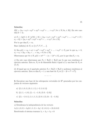 35
Soluci´on:
R[t] = {a0 + a1t + a2t2
+ a3t3
+ a4t4
+ .... + antn
, ∀n ∈ N, ∀ai ∈ R}. En este caso
dim E = ∞.
a) F1 = {p(t) ∈ E | p (0) = 0} = {a0 + a1t + a2t2
+ a3t3
+ a4t4
+ .... + antn
∈ E |
a1 = 0} = {a0 + a2t2
+ a3t3
+ a4t4
+ .... + antn
, ∀n ∈ N}.
Por lo que dim F1 = ∞.
Base (inﬁnita) de F1 es {1, t2
, t3
, t4
, .....}.
b) Sea p(t) = a0 + a1t + a2t2
+ a3t3
+ a4t4
+ .... + antn
∈ F2 por lo que a0 = 0,
a1 = a1 + 2a2 + 3a3 + .... + nan = 0, ∀n ∈ N}.
Observamos que ∀n ∈ N, p(t) = ntn−1
− (n − 1)tn
∈ F2, por lo que dim F2 = ∞.
c) En este caso observamos que F3 ⊂ R2[t] ⊂ R4[t] por lo que nos remitimos al
ejercicio anterior. Esto es, F3 es de dimensi´on ﬁnita e igual a 2 y una base de F3 es
{1, t}.
d) Al igual que en el apartado anterior F4 ⊂ R3[t] ⊂ R4[t] y podemos remitirnos al
ejercicio anterior. Esto es dim F4 = 1 y una base de F4 es {1 − 2t + t2
+ t3
}.
— — —
9. Encontrar una base de los subespacios vectoriales de R4
generados por los con-
juntos de vectores siguientes:
a) {(1, 1, 0, 1), (0, 1, 1, 1), (−2, 1, 0, 1)}
b) {(1, 1, −1, 0), (2, −1, −1, 0), (3, 0, −2, 0)}
c) {(1, −1, 0, 1), (1, 1, 1, 1), (2, 0, 1, 2), (0, −2, −1, 0)}
Soluci´on:
a) Estudiemos la independiencia de los vectores
λ1(1, 1, 0, 1) + λ2(0, 1, 1, 1) + λ3(−2, 1, 0, 1) = (0, 0, 0, 0)
Resolviendo el sistema tenemos λ1 = λ2 = λ3 = 0
 