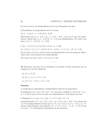 36 CAP´ITULO 2. ESPACIOS VECTORIALES
Los tres vectores son independientes por lo que determinan una base.
b) Estudiemos la independiencia de los vectores
{(1, 1, −1, 0), (2, −1, −1, 0), (3, 0, −2, 0)}
Observamos que (1, 1, −1, 0) + (2, −1, −1, 0) = (3, 0, −2, 0), por lo que son depen-
dientes. Ahora bien, (1, 1, −1, 0), (2, −1, −1, 0) son independientes. Por tanto, una
base es: {(1, 1, −1, 0), (2, −1, −1, 0)}.
c) {(1, −1, 0, 1), (1, 1, 1, 1), (2, 0, 1, 2), (0, −2, −1, 0)}
(1, −1, 0, 1) + (1, 1, 1, 1) = (2, 0, 1, 2), (1, −1, 0, 1) − (1, 1, 1, 1) = (0, −2, −1, 0).
Por lo tanto, el tercer y cuarto vector son dependientes de los dos primeros. Obser-
vamos que los dos primeros son independientes.
Por lo que una base es {(1, −1, 0, 1), (1, 1, 1, 1)}.
— — —
10. Encontrar una base de los subespacios vectoriales de R3[t] generados por los
conjuntos de vectores siguientes:
(a) {1, t + t2
, t3
}
(b) {1, 1 + t, 1 + t + t2
, t + t2
}
(c) {t + t2
, t − t2
, t3
, 1 + t2
, 1 + t3
}
Soluci´on:
a) Analicemos la dependencia o independencia lineal de los generadores.
Consideremos λ11 + λ2(t + t2
) + λ3t3
= 0 y esto s´olo es posible si y s´olo si λ1 = λ2 =
λ3 = 0. Por lo que los tres vectores son independientes y determinan una base.
b) Hagamos λ11 + λ2(1 + t) + λ3(1 + t + t2
) + λ4(t + t2
) = 0
equivalentemente: (λ1 + λ2 + λ3)1 + (λ2 + λ3 + λ4)t + (λ3 + λ4)t2
= 0 y puesto que
1, t, t2
son independientes tenemos que λ1 +λ2 +λ3 = 0, λ2 +λ3 +λ4 = 0, λ3 +λ4 = 0,
sistema indeterminado, una soluci´on es λ1 = 1, λ2 = 0, λ3 = −1, λ4 = 1. Por lo que
el vector t + t2
es linealmente dependiente de los anteriores.
 