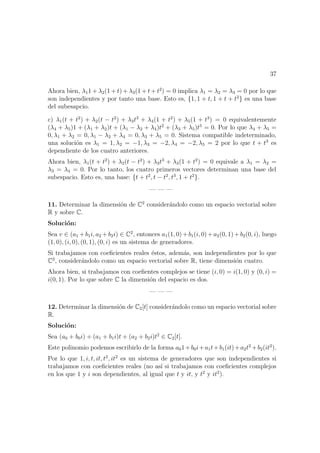 37
Ahora bien, λ11 + λ2(1 + t) + λ3(1 + t + t2
) = 0 implica λ1 = λ2 = λ3 = 0 por lo que
son independientes y por tanto una base. Esto es, {1, 1 + t, 1 + t + t2
} es una base
del subesapcio.
c) λ1(t + t2
) + λ2(t − t2
) + λ3t3
+ λ4(1 + t2
) + λ5(1 + t3
) = 0 equivalentemente
(λ4 + λ5)1 + (λ1 + λ2)t + (λ1 − λ2 + λ4)t2
+ (λ3 + λ5)t5
= 0. Por lo que λ4 + λ5 =
0, λ1 + λ2 = 0, λ1 − λ2 + λ4 = 0, λ3 + λ5 = 0. Sistema compatible indeterminado,
una soluci´on es λ1 = 1, λ2 = −1, λ3 = −2, λ4 = −2, λ5 = 2 por lo que t + t3
es
dependiente de los cuatro anteriores.
Ahora bien, λ1(t + t2
) + λ2(t − t2
) + λ3t3
+ λ4(1 + t2
) = 0 equivale a λ1 = λ2 =
λ3 = λ4 = 0. Por lo tanto, los cuatro primeros vectores determinan una base del
subespacio. Esto es, una base: {t + t2
, t − t2
, t3
, 1 + t2
}.
— — —
11. Determinar la dimensi´on de C2
consider´andolo como un espacio vectorial sobre
R y sobre C.
Soluci´on:
Sea v ∈ (a1 +b1i, a2 +b2i) ∈ C2
, entonces a1(1, 0)+b1(i, 0)+a2(0, 1)+b2(0, i), luego
(1, 0), (i, 0), (0, 1), (0, i) es un sistema de generadores.
Si trabajamos con coeﬁcientes reales ´estos, adem´as, son independientes por lo que
C2
, consider´andolo como un espacio vectorial sobre R, tiene dimensi´on cuatro.
Ahora bien, si trabajamos con coeﬁentes complejos se tiene (i, 0) = i(1, 0) y (0, i) =
i(0, 1). Por lo que sobre C la dimensi´on del espacio es dos.
— — —
12. Determinar la dimensi´on de C2[t] consider´andolo como un espacio vectorial sobre
R.
Soluci´on:
Sea (a0 + b0i) + (a1 + b1i)t + (a2 + b2i)t2
∈ C2[t].
Este polinomio podemos escribirlo de la forma a01+b0i+a1t+b1(it)+a2t2
+b2(it2
).
Por lo que 1, i, t, it, t2
, it2
es un sistema de generadores que son independientes si
trabajamos con coeﬁcientes reales (no as´ı si trabajamos con coeﬁcientes complejos
en los que 1 y i son dependientes, al igual que t y it, y t2
y it2
).
 