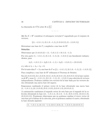 38 CAP´ITULO 2. ESPACIOS VECTORIALES
La dimensi´on de C2
[t] sobre R es 6.
— — —
13. En E = R5
considerar el subespacio vectorial F engendrado por el conjunto de
vectores,
{(1, −1, 0, 1, 1), (0, 1, 0, −1, 1), (1, 0, 0, 0, 2), (2, −1, 0, 0, 1)}
Determinar una base de F y ampliarla a una base de R5
.
Soluci´on:
Observamos que (1, 0, 0, 0, 2) = (1, −1, 0, 1, 1) + (0, 1, 0, −1, 1).
Por otra parte (1, −1, 0, 1, 1), (0, 1, 0, −1, 1), (2, −1, 0, 0, 1) son linealmente indepen-
dientes, pues
λ1(1, −1, 0, 1, 1) + λ2(0, 1, 0, −1, 1) + λ3(2, −1, 0, 0, 1) = (0, 0, 0, 0)
si y s´olo si λ1 = λ2 = λ3 = 0.
Por lo tanto dim F = 3 y una base de F es {(1, −1, 0, 1, 1), (0, 1, 0, −1, 1), (2, −1, 0, 0, 1)}.
Para completar a una base de R5
utilizamos el Teorema de Steinitz:
Sea {(1, 0, 0, 0, 0), (0, 1, 0, 0, 0), (0, 0, 1, 0, 0), (0, 0, 0, 1, 0), (0, 0, 0, 0, 1)} la base can´oni-
ca de R5
y sean (1, −1, 0, 1, 1), (0, 1, 0, −1, 1), (2, −1, 0, 0, 1) una colecci´on de vectores
independientes. Podemos cambiar tres vectores de la base dada por los vectores da-
dos obteniendo una nueva base del espacio.
Empezamos cambiando el primer vector de la base obteniendo una nueva base
(1, −1, 0, 1, 1), (0, 1, 0, 0, 0), (0, 0, 1, 0, 0), (0, 0, 0, 1, 0), (0, 0, 0, 0, 1).
A continuaci´on cambiamos el segundo vector de esta base por el segundo de la co-
lecci´on obteniendo la base {(1, −1, 0, 1, 1), (0, 1, 0, −1, 1), (0, 0, 1, 0, 0), (0, 0, 0, 1, 0),
(0, 0, 0, 0, 1)}. Finalmente observamos que no podemos cambiar el tercer vector de
esta base por el ´ultimo de la colecci´on, pero si podemos cambiar el cuarto, obteniendo
la base deseada siguiente:
(1, −1, 0, 1, 1), (0, 1, 0, −1, 1), (0, 0, 1, 0, 0), (2, −1, 0, 0, 1), (0, 0, 0, 0, 1).
— — —
 