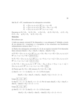39
14. En E = R4
, consideramos los subespacios vectoriales
F1 = {(x1, x2, x3, x4) ∈ R4
| x1 − x2 = 0}
F2 = {(x1, x2, x3, x4) ∈ R4
| 2x1 − 3x2 = x3 = 0}
F3 = {(x1, x2, x3, x4) ∈ R4
| x2 = x3 = x4}
Encontrar a) F1 ∩ F2, b) F1 ∩ F3, c) F2 ∩ F3, d) F1 ∩ F2 ∩ F3, e) F1 + F2,
f) F1 + F3, g) F2 + F3, h) F1 + F2 + F3.
Soluci´on:
Recordemos que
i) dado un espacio vectorial E de dimensi´on n y un subespacio F deﬁnido a trav´es
de un sistema de r ecuaciones y n incognitas, si las ecuaciones son linealmente
independientes entonces dim F = n − r.
ii) Dados dos subespacios vectoriales F1, F2 de un espacio vectorial E de dimensi´on
ﬁnita entonces dim(F1 + F2) = dim F1 + dim F2 − dim(F1 ∩ F2).
a) F1∩F2 = {(x1, x2, x3, x4) ∈ R4
| x1−x2 = 2x1−3x2 = x3 = 0} = {(x1, x2, x3, x4) ∈
R4
| x1 = x2 = x3 = 0} = [(0, 0, 0, 1)].
b) F1 ∩ F3 = {(x1, x2, x3, x4) ∈ R4
| x1 − x2 = 0, x2 = x3 = x4} = {(x1, x2, x3, x4) ∈
R4
| x1 = x2 = x3 = x4} = [(1, 1, 1, 1)].
c) F2 ∩ F3 = {(x1, x2, x3, x4) ∈ R4
| 2x1 − 3x2 = 0, x3 = 0, x2 = x3 = x4} =
{(x1, x2, x3, x4) ∈ R4
| x1 = x2 = x3 = x4 = 0} = {0}.
d) Puesto que F2 ∩ F3 = {0} entonces F1 ∩ F2 ∩ F3 = {0}.
e) dim F1 = 4 − 1 = 3, dim F2 = 4 − 2 = 2. Por lo tanto
dim(F1 + F2) = dim F1 + dim F2 − dim(F1 ∩ F2) = 3 + 2 − 1 = 4.
Luego F1 + F2 = R4
.
f) dim F1 = 4 − 1 = 3, dim F3 = 4 − 2 = 2. Por lo tanto dim(F1 + F3) = dim F1 +
dim F3 − dim(F1 ∩ F3) = 3 + 2 − 1 = 4.
Luego F1 + F3 = R4
.
g) dim F2 = 4 − 2 = 2, dim F3 = 4 − 2 = 2. Por lo tanto
dim F2 + F3 = dim F2 + dim F3 − dim(F2 ∩ F3) = 2 + 2 − 0 = 4.
 