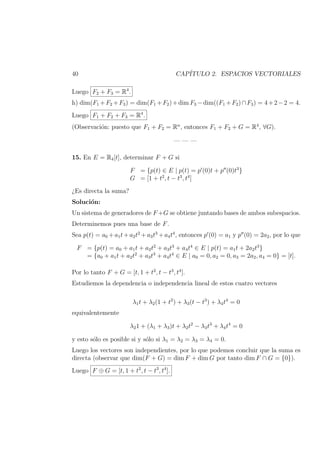 40 CAP´ITULO 2. ESPACIOS VECTORIALES
Luego F2 + F3 = R4
.
h) dim(F1 +F2 +F3) = dim(F1 +F2)+dim F3 −dim((F1 +F2)∩F3) = 4+2−2 = 4.
Luego F1 + F2 + F3 = R4
.
(Observaci´on: puesto que F1 + F2 = Rn
, entonces F1 + F2 + G = R4
, ∀G).
— — —
15. En E = R4[t], determinar F + G si
F = {p(t) ∈ E | p(t) = p (0)t + p (0)t3
}
G = [1 + t2
, t − t3
, t4
]
¿Es directa la suma?
Soluci´on:
Un sistema de generadores de F +G se obtiene juntando bases de ambos subespacios.
Determinemos pues una base de F.
Sea p(t) = a0 +a1t+a2t2
+a3t3
+a4t4
, entonces p (0) = a1 y p (0) = 2a2, por lo que
F = {p(t) = a0 + a1t + a2t2
+ a3t3
+ a4t4
∈ E | p(t) = a1t + 2a2t3
}
= {a0 + a1t + a2t2
+ a3t3
+ a4t4
∈ E | a0 = 0, a2 = 0, a3 = 2a2, a4 = 0} = [t].
Por lo tanto F + G = [t, 1 + t2
, t − t3
, t4
].
Estudiemos la dependencia o independencia lineal de estos cuatro vectores
λ1t + λ2(1 + t2
) + λ3(t − t3
) + λ4t4
= 0
equivalentemente
λ21 + (λ1 + λ3)t + λ2t2
− λ3t3
+ λ4t4
= 0
y esto s´olo es posible si y s´olo si λ1 = λ2 = λ3 = λ4 = 0.
Luego los vectores son independientes, por lo que podemos concluir que la suma es
directa (observar que dim(F + G) = dim F + dim G por tanto dim F ∩ G = {0}).
Luego F ⊕ G = [t, 1 + t2
, t − t3
, t4
].
 