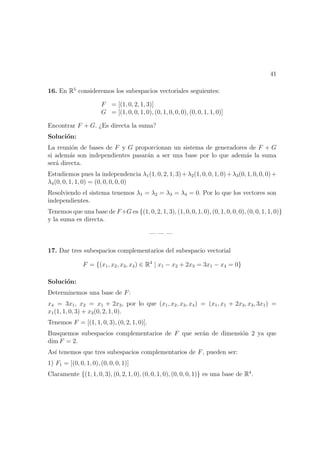 41
16. En R5
consideremos los subespacios vectoriales seguientes:
F = [(1, 0, 2, 1, 3)]
G = [(1, 0, 0, 1, 0), (0, 1, 0, 0, 0), (0, 0, 1, 1, 0)]
Encontrar F + G. ¿Es directa la suma?
Soluci´on:
La reuni´on de bases de F y G proporcionan un sistema de generadores de F + G
si adem´as son independientes pasar´an a ser una base por lo que adem´as la suma
ser´a directa.
Estudiemos pues la independencia λ1(1, 0, 2, 1, 3)+λ2(1, 0, 0, 1, 0)+λ3(0, 1, 0, 0, 0)+
λ4(0, 0, 1, 1, 0) = (0, 0, 0, 0, 0)
Resolviendo el sistema tenemos λ1 = λ2 = λ3 = λ4 = 0. Por lo que los vectores son
independientes.
Tenemos que una base de F+G es {(1, 0, 2, 1, 3), (1, 0, 0, 1, 0), (0, 1, 0, 0, 0), (0, 0, 1, 1, 0)}
y la suma es directa.
— — —
17. Dar tres subespacios complementarios del subespacio vectorial
F = {(x1, x2, x3, x4) ∈ R4
| x1 − x2 + 2x3 = 3x1 − x4 = 0}
Soluci´on:
Determinemos una base de F:
x4 = 3x1, x2 = x1 + 2x3, por lo que (x1, x2, x3, x4) = (x1, x1 + 2x3, x3, 3x1) =
x1(1, 1, 0, 3) + x3(0, 2, 1, 0).
Tenemos F = [(1, 1, 0, 3), (0, 2, 1, 0)].
Busquemos subespacios complementarios de F que ser´an de dimensi´on 2 ya que
dim F = 2.
As´ı tenemos que tres subespacios complementarios de F, pueden ser:
1) F1 = [(0, 0, 1, 0), (0, 0, 0, 1)]
Claramente {(1, 1, 0, 3), (0, 2, 1, 0), (0, 0, 1, 0), (0, 0, 0, 1)} es una base de R4
.
 