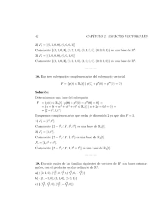 42 CAP´ITULO 2. ESPACIOS VECTORIALES
2) F2 = [(0, 1, 0, 0), (0, 0, 0, 1)]
Claramente {(1, 1, 0, 3), (0, 2, 1, 0), (0, 1, 0, 0), (0, 0, 0, 1)} es una base de R4
.
3) F3 = [(1, 0, 0, 0), (0, 0, 1, 0)]
Claramente {(1, 1, 0, 3), (0, 2, 1, 0), (1, 0, 0, 0), (0, 0, 1, 0)} es una base de R4
.
— — —
18. Dar tres subespacios complementarios del subespacio vectorial
F = {p(t) ∈ R4[t] | p(0) + p (0) = p (0) = 0}
Soluci´on:
Determinemos una base del subespacio
F = {p(t) ∈ R4[t] | p(0) + p (0) = p (0) = 0} =
= {a + bt + ct2
+ dt3
+ et4
∈ R4[t] | a + 2c = 6d = 0} =
= [2 − t2
, t, t4
]
Busquemos complementarios que ser´an de dimensi´on 2 ya que dim F = 3.
1) F1 = [t2
, t3
].
Claramente {2 − t2
, t, t4
, t2
, t3
} es una base de R4[t].
2) F2 = [1, t3
].
Claramente {2 − t2
, t, t4
, 1, t3
} es una base de R4[t].
F3 = [1, t2
+ t3
].
Claramente {2 − t2
, t, t4
, 1, t2
+ t3
} es una base de R4[t].
— — —
19. Discutir cuales de las familias siguientes de vectores de R3
son bases ortonor-
males, con el producto escalar ordinario de R3
.
a) {(0, 1, 0), (
√
2
2
, 0,
√
2
2
), (
√
2
2
, 0, −
√
2
2
)}
b) {(1, −1, 0), (1, 1, 0), (0, 0, 1)}
c) {(
√
2
2
,
√
2
2
, 0), (
√
2
2
, −
√
2
2
, 0)}
 