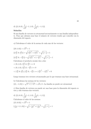 43
d) {(1, 0, 0),
1
√
2
(−1, 1, 0),
1
√
3
(1, −1, 1)}.
Soluci´on:
Si una familia de vectores es ortonormal necesariamente es una familia independien-
te. Para que adem´as sean base el n´umero de vectores tendr´a que coincidir con la
dimensi´on del espacio.
a) Calculemos el valor de la norma de cada uno de los vectores:
(0, 1, 0) =
√
12 = 1
(
√
2
2
, 0,
√
2
2
) = (
√
2
2
)
2
+ (
√
2
2
)
2
= 2
4
+ 2
4
= 1
(
√
2
2
, 0, −
√
2
2
) = (
√
2
2
)
2
+ (−
√
2
2
)
2
= 2
4
+ 2
4
= 1
Calculemos el producto escalar dos a dos:
< (0, 1, 0), (
√
2
2
, 0,
√
2
2
) >= 0
< (0, 1, 0), (
√
2
2
, 0, −
√
2
2
) >= 0
< (
√
2
2
, 0,
√
2
2
), (
√
2
2
, 0, −
√
2
2
) >= (
√
2
2
)
2
− (
√
2
2
)
2
= 0
Luego tenemos tres vectores ortonormales por lo que tenemos una base ortonormal.
b) Calculemos las normas de los vectores:
(1, −1, 0) = 12 + (−1)2 =
√
2 = 1. La familia no puede ser ortonormal
c) Esta familia de vectores no puede ser una base pues la dimensi´on del espacio es
tres y s´olo tenemos dos vectores.
d) {(1, 0, 0),
1
√
2
(−1, 1, 0),
1
√
3
(1, −1, 1)}.
Calculemos el valor de las normas:
(1, 0, 0) =
√
12 = 1
1√
2
(−1, 1, 0) = (− 1√
2
)
2
+ ( 1√
2
)
2
= 1
2
+ 1
2
= 1
 