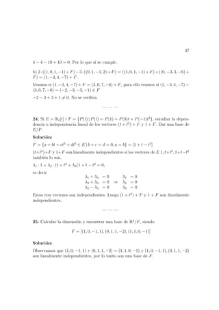 47
4 − 4 − 10 + 10 = 0. Por lo que s´ı se cumple.
b) 2·((1, 0, 1, −1)+F)−3·((0, 1, −1, 2)+F) = ((1, 0, 1, −1)+F)+((0, −3, 3, −6)+
F) = (1, −3, 4, −7) + F.
Veamos si (1, −3, 4, −7) + F = (3, 0, 7, −6) + F, para ello veamos si (1, −3, 4, −7) −
(3, 0, 7, −6) = (−2, −3, −3, −1) ∈ F
−2 − 3 + 3 + 1 = 0. No se veriﬁca.
— — —
24. Si E = R3[t] i F = {P(t) | P(t) = P(1) + P(0)t + P(−1)t2
}, estudiar la depen-
dencia o independencia lineal de los vectores (t + t2
) + F y 1 + F. Dar una base de
E/F.
Soluci´on:
F = {a + bt + ct2
+ dt3
∈ E | b + c = d = 0, a = b} = [1 + t − t2
]
(t+t2
)+F y 1+F son linealmente independientes si los vectores de E 1, t+t2
, 1+t−t2
tambi´en lo son.
λ1 · 1 + λ2 · (t + t2
+ λ3(1 + t − t2
= 0,
es decir
λ1 + λ3 = 0
λ2 + λ3 = 0
λ2 − λ3 = 0
⇒
λ1 = 0
λ2 = 0
λ3 = 0
Estos tres vectores son independientes. Luego (t + t2
) + F y 1 + F son linealmente
independientes.
— — —
25. Calcular la dimensi´on y encontrar una base de R4
/F, siendo
F = [(1, 0, −1, 1), (0, 1, 1, −2), (1, 1, 0, −1)]
Soluci´on:
Observamos que (1, 0, −1, 1) + (0, 1, 1, −2) = (1, 1, 0, −1) y (1, 0, −1, 1), (0, 1, 1, −2)
son linealmente independientes, por lo tanto son una base de F.
 