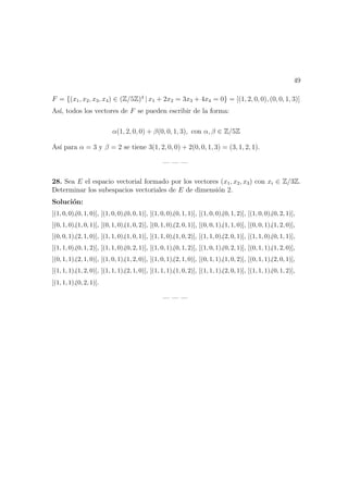 49
F = {(x1, x2, x3, x4) ∈ (Z/5Z)4
| x1 + 2x2 = 3x3 + 4x4 = 0} = [(1, 2, 0, 0), (0, 0, 1, 3)]
As´ı, todos los vectores de F se pueden escribir de la forma:
α(1, 2, 0, 0) + β(0, 0, 1, 3), con α, β ∈ Z/5Z
As´ı para α = 3 y β = 2 se tiene 3(1, 2, 0, 0) + 2(0, 0, 1, 3) = (3, 1, 2, 1).
— — —
28. Sea E el espacio vectorial formado por los vectores (x1, x2, x3) con xi ∈ Z/3Z.
Determinar los subespacios vectoriales de E de dimensi´on 2.
Soluci´on:
[(1, 0, 0),(0, 1, 0)], [(1, 0, 0),(0, 0, 1)], [(1, 0, 0),(0, 1, 1)], [(1, 0, 0),(0, 1, 2)], [(1, 0, 0),(0, 2, 1)],
[(0, 1, 0),(1, 0, 1)], [(0, 1, 0),(1, 0, 2)], [(0, 1, 0),(2, 0, 1)], [(0, 0, 1),(1, 1, 0)], [(0, 0, 1),(1, 2, 0)],
[(0, 0, 1),(2, 1, 0)], [(1, 1, 0),(1, 0, 1)], [(1, 1, 0),(1, 0, 2)], [(1, 1, 0),(2, 0, 1)], [(1, 1, 0),(0, 1, 1)],
[(1, 1, 0),(0, 1, 2)], [(1, 1, 0),(0, 2, 1)], [(1, 0, 1),(0, 1, 2)], [(1, 0, 1),(0, 2, 1)], [(0, 1, 1),(1, 2, 0)],
[(0, 1, 1),(2, 1, 0)], [(1, 0, 1),(1, 2, 0)], [(1, 0, 1),(2, 1, 0)], [(0, 1, 1),(1, 0, 2)], [(0, 1, 1),(2, 0, 1)],
[(1, 1, 1),(1, 2, 0)], [(1, 1, 1),(2, 1, 0)], [(1, 1, 1),(1, 0, 2)], [(1, 1, 1),(2, 0, 1)], [(1, 1, 1),(0, 1, 2)],
[(1, 1, 1),(0, 2, 1)].
— — —
 