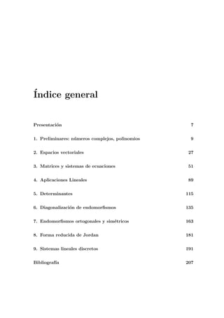 ´Indice general
Presentaci´on 7
1. Preliminares: n´umeros complejos, polinomios 9
2. Espacios vectoriales 27
3. Matrices y sistemas de ecuaciones 51
4. Aplicaciones Lineales 89
5. Determinantes 115
6. Diagonalizaci´on de endomorﬁsmos 135
7. Endomorﬁsmos ortogonales y sim´etricos 163
8. Forma reducida de Jordan 181
9. Sistemas lineales discretos 191
Bibliograf´ıa 207
 