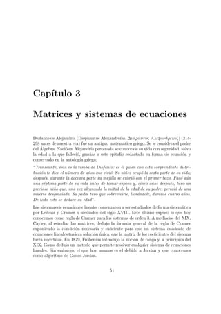 Cap´ıtulo 3
Matrices y sistemas de ecuaciones
Diofanto de Alejandr´ıa (Diophantos Alexandre´ıas, ∆ι´oϕαντoς Aλεξανδρειαζ) (214-
298 antes de nuestra era) fue un antiguo matem´atico griego. Se le considera el padre
del ´Algebra. Naci´o en Alejandr´ıa pero nada se conoce de su vida con seguridad, salvo
la edad a la que falleci´o, gracias a este epitaﬁo redactado en forma de ecuaci´on y
conservado en la antolog´ıa griega:
“Transe´unte, ´esta es la tumba de Diofanto: es ´el quien con esta sorprendente distri-
buci´on te dice el n´umero de a˜nos que vivi´o. Su ni˜nez ocup´o la sexta parte de su vida;
despu´es, durante la doceava parte su mejilla se cubri´o con el primer bozo. Pas´o a´un
una s´eptima parte de su vida antes de tomar esposa y, cinco a˜nos despu´es, tuvo un
precioso ni˜no que, una vez alcanzada la mitad de la edad de su padre, pereci´o de una
muerte desgraciada. Su padre tuvo que sobrevivirle, llor´andole, durante cuatro a˜nos.
De todo esto se deduce su edad”.
Los sistemas de ecuaciones lineales comenzaron a ser estudiados de forma sistem´atica
por Leibniz y Cramer a mediados del siglo XVIII. Este ´ultimo expuso lo que hoy
conocemos como regla de Cramer para los sistemas de orden 3. A mediados del XIX,
Cayley, al estudiar las matrices, dedujo la f´ormula general de la regla de Cramer
exponiendo la condici´on necesaria y suﬁciente para que un sistema cuadrado de
ecuaciones lineales tuviera soluci´on ´unica: que la matriz de los coeﬁcientes del sistema
fuera invertible. En 1879, Frobenius introdujo la noci´on de rango y, a principios del
XIX, Gauss dedujo un m´etodo que permite resolver cualquier sistema de ecuaciones
lineales. Sin embargo, el que hoy usamos es el debido a Jordan y que conocemos
como algoritmo de Gauss-Jordan.
51
 