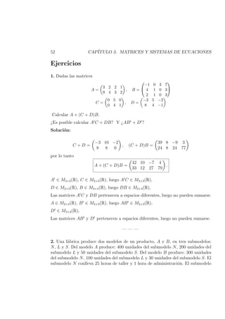 52 CAP´ITULO 3. MATRICES Y SISTEMAS DE ECUACIONES
Ejercicios
1. Dadas las matrices
A =
3 2 2 1
9 4 3 2
, B =


−1 0 3 7
4 1 0 3
2 1 0 3


C =
0 5 0
0 4 1
, D =
−3 5 −2
8 4 −1
Calcular A + (C + D)B.
¿Es posible calcular At
C + DB? Y ¿ABt
+ Dt
?
Soluci´on:
C + D =
−3 10 −2
8 8 0
, (C + D)B =
39 8 −9 3
24 8 24 77
por lo tanto
A + (C + D)B =
42 10 −7 4
33 12 27 79
.
At
∈ M4×2(R), C ∈ M2×3(R), luego At
C ∈ M4×3(R),
D ∈ M2×3(R), B ∈ M3×4(R), luego DB ∈ M2×4(R),
Las matrices At
C y DB pertenecen a espacios diferentes, luego no pueden sumarse.
A ∈ M2×4(R), Bt
∈ M4×3(R), luego ABt
∈ M2×3(R),
Dt
∈ M3×2(R),
Las matrices ABt
y Dt
pertenecen a espacios diferentes, luego no pueden sumarse.
— — —
2. Una f´abrica produce dos modelos de un producto, A y B, en tres submodelos:
N, L y S. Del modelo A produce: 400 unidades del submodelo N, 200 unidades del
submodelo L y 50 unidades del submodelo S. Del modelo B produce: 300 unidades
del submodelo N, 100 unidades del submodelo L y 30 unidades del submodelo S. El
submodelo N conlleva 25 horas de taller y 1 hora de administraci´on. El submodelo
 