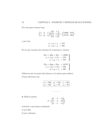 54 CAP´ITULO 3. MATRICES Y SISTEMAS DE ECUACIONES
Por una parte tenemos que:
x1 y1 z1
x2 y2 z2


25 1
30 1·2
33 1·3

 =
13980 558
12170 486
y por otra
x1 + y1 + z1 = 510
x2 + y2 + z2 = 460
Por lo que tenemos dos sistemas de ecuaciones a resolver
25x1 + 30y1 + 33z1 = 13980
x1 + 1·y1 + 1·3z1 = 558
x1 + y1 + z1 = 510



25x2 + 30y2 + 33z2 = 12170
x2 + 1·y2 + 1·3z2 = 486
x2 + y2 + z2 = 460



(Observar que la matriz del sistema es la misma para ambos).
Cuyas soluciones son:
x1 = 300, y1 = 150, z1 = 60,
x2 = 350, y2 = 70, z2 = 40.
— — —
3. Dada la matriz
A =


8 −5 −13
8 −4 −29
4 −1 −6

 ,
reducirla a una forma escalonada
a) por ﬁlas.
b) por columnas.
 