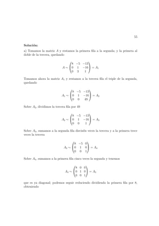 55
Soluci´on:
a) Tomamos la matriz A y restamos la primera ﬁla a la segunda; y la primera al
doble de la tercera, quedando
A ∼


8 −5 −13
0 1 −16
0 3 1

 = A1
Tomamos ahora la matriz A1 y restamos a la tercera ﬁla el triple de la segunda,
quedando
A1 ∼


8 −5 −13
0 1 −16
0 0 49

 = A2
Sobre A2, dividimos la tercera ﬁla por 49
A2 ∼


8 −5 −13
0 1 −16
0 0 1

 = A3
Sobre A3, sumamos a la segunda ﬁla diecis´eis veces la tercera y a la primera trece
veces la tercera
A3 ∼


8 −5 0
0 1 0
0 0 1

 = A4
Sobre A4, sumamos a la primera ﬁla cinco veces la segunda y tenemos
A4 ∼


8 0 0
0 1 0
0 0 1

 = A5
que es ya diagonal; podemos seguir reduciendo dividiendo la primera ﬁla por 8,
obteniendo
 