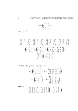 56 CAP´ITULO 3. MATRICES Y SISTEMAS DE ECUACIONES
A5 ∼


1 0 0
0 1 0
0 0 1

 = I
luego A ∼ I.
b)


8 −5 −13
8 −4 −29
4 −1 −6

 ∼


2 −5 −13
2 −4 −29
1 −1 −6

 ∼


2 −3 −1
2 −2 −17
1 0 0

 ∼


2 −3 −49
2 −2 0
1 0 0

 ∼


2 −3 1
2 −2 0
1 0 0

 ∼


2 0 1
2 −2 0
1 0 0

 ∼


2 0 1
2 1 0
1 0 0

 ∼


0 0 1
2 1 0
1 0 0

 ∼


0 0 1
0 1 0
1 0 0

 ∼


1 0 0
0 1 0
0 0 1

 .
— — —
4. Calcular el rango de las siguientes matrices:
A =


1 1 2 1
0 1 0 1
1 2 2 3

 , B =


0,1 0,2 0,3 0,4
0,2 0,3 0,4 0,5
0,3 0,4 0,5 0,6


C =




1 −1 2
1 1 1
0 1 1
2 0 3



 , D =




1 1
2
1
3
1
4
1
2
1
3
1
4
1
5
1
2
1
6
1
12
1
20
1
4
1
6
1
8
1
10




Soluci´on: 

1 1 2 1
0 1 0 1
1 2 2 3

 ∼


1 1 2 1
0 1 0 1
0 1 0 2

 ∼


1 1 2 1
0 1 0 1
0 0 0 1


 