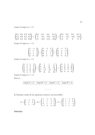 57
Luego el rango es r = 3.


0,1 0,2 0,3 0,4
0,2 0,3 0,4 0,5
0,3 0,4 0,5 0,6

 ∼


0,1 0,2 0,3 0,4
0 −0,1 −0,2 −0,3
0 −0,2 −0,4 −0,6

 ∼


0,1 0,2 0,3 0,4
0 −0,1 −0,2 −0,3
0 0 0 0


Luego el rango es r = 2.




1 −1 2
1 1 1
0 1 1
2 0 3



 ∼




1 −1 2
0 2 −1
0 1 1
0 2 −1



 ∼




1 −1 2
0 2 −1
0 0 3
0 0 0




Luego el rango es r = 3.




1 1
2
1
3
1
4
1
2
1
3
1
4
1
5
1
2
1
6
1
12
1
20
1
4
1
6
1
8
1
10



 ∼




1 1
2
1
3
1
4
0 1
12
1
12
3
40
0 − 1
12
− 1
12
− 3
40
0 1
24
1
24
3
80



 ∼




1 1
2
1
3
1
4
0 1
12
1
12
3
40
0 0 0 0
0 0 0 0




Luego el rango es r = 2.
Esto es
rango A = 3, rango B = 2, rango C = 3, rango D = 2.
— — —
5. Estudiar cuales de las siguientes matrices son inversibles:
A =


1 −1 2
0 1 0
1 1 −1

 , B =




1 −1 2 0
1 1 −1 2
0 1 −1 1
−1 3 −4 2



 , C =




4 1 −1 0
0 1 −1 2
1 1 1 −1
0 1 1 −1



 .
Soluci´on:
 