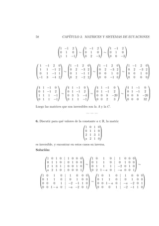 58 CAP´ITULO 3. MATRICES Y SISTEMAS DE ECUACIONES


1 −1 2
0 1 0
1 1 −1

 ∼


1 −1 2
0 1 0
0 2 −3

 ∼


1 −1 2
0 1 0
0 0 −3






1 −1 2 0
1 1 −1 2
0 1 −1 1
−1 3 −4 2



 ∼




1 −1 2 0
0 2 −3 2
0 1 −1 1
0 2 −2 2



 ∼




1 −1 2 0
0 2 −3 2
0 0 1 0
0 0 −1 0



 ∼




1 −1 2 0
0 2 −3 2
0 0 1 0
0 0 0 0








4 1 −1 0
0 1 −1 2
1 1 1 −1
0 1 1 −1



 ∼




4 1 −1 0
0 1 −1 2
0 3 5 −4
0 1 1 −1



 ∼




4 1 −1 0
0 1 −1 2
0 0 8 −20
0 0 2 3



 ∼




4 1 −1 0
0 1 −1 2
0 0 8 −20
0 0 0 32




Luego las matrices que son inversibles son la A y la C.
— — —
6. Discutir para qu´e valores de la constante a ∈ R, la matriz




1 0 1 0
0 1 1 0
2 1 3 1
a 2 1 0




es inversible, y encontrar en estos casos su inversa.
Soluci´on:




1 0 1 0 | 1 0 0 0
0 1 1 0 | 0 1 0 0
2 1 3 1 | 0 0 1 0
a 2 1 0 | 0 0 0 1



 ∼




1 0 1 0 | 1 0 0 0
0 1 1 0 | 0 1 0 0
0 1 1 1 | −2 0 1 0
0 2 1 − a 0 | −a 0 0 1



 ∼




1 0 1 0 | 1 0 0 0
0 1 1 0 | 0 1 0 0
0 0 0 1 | −2 −1 1 0
0 0 1 − a 0 | −a −2 0 1



 ∼




1 0 1 0 | 1 0 0 0
0 1 1 0 | 0 1 0 0
0 0 1 − a 0 | −a −2 0 1
0 0 0 1 | −2 −1 1 0




 
