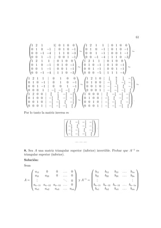 61




1 2 1 1| 0 1 0 0
0 1 0 −1 | 0 1 0 −1
0 0 −1 −4 | 1 1 0 −3
0 0 1 −1 | 0 0 1 −1



 ∼




1 2 1 1 | 0 1 0 0
0 1 0 −1 | 0 1 0 −1
0 0 1 −1 | 0 0 1 −1
0 0 −1 −4 | 1 1 0 −3



 ∼




1 2 1 1 | 0 1 0 0
0 1 0 −1 | 0 1 0 −1
0 0 1 −1 | 0 0 1 −1
0 0 −1 −4 | 1 1 0 −3



 ∼




1 2 1 1 | 0 1 0 0
0 1 0 −1 | 0 1 0 −1
0 0 1 −1 | 0 0 1 −1
0 0 0 −5 | 1 1 1 −4



 ∼




1 2 1 1 | 0 1 0 0
0 1 0 −1 | 0 1 0 −1
0 0 1 −1 | 0 0 1 −1
0 0 0 1 | −1
5
−1
5
−1
5
4
5



 ∼




1 2 1 0 | 1
5
6
5
1
5
−4
5
0 1 0 0 | −1
5
4
5
−1
5
−1
5
0 0 1 0 | −1
5
−1
5
4
5
−1
5
0 0 0 1 | −1
5
−1
5
−1
5
4
5



 ∼




1 2 0 0 | 2
5
7
5
−3
5
−3
5
0 1 0 0 | −1
5
4
5
−1
5
−1
5
0 0 1 0 | −1
5
−1
5
4
5
−1
5
0 0 0 1 | −1
5
−1
5
−1
5
4
5



 ∼




1 0 0 0 | 4
5
−1
5
−1
5
−1
5
0 1 0 0 | −1
5
4
5
−1
5
−1
5
0 0 1 0 | −1
5
−1
5
4
5
−1
5
0 0 0 1 | −1
5
−1
5
−1
5
4
5



 .
Por lo tanto la matriz inversa es




4
5
−1
5
−1
5
−1
5
−1
5
4
5
−1
5
−1
5
−1
5
−1
5
4
5
−1
5
−1
5
−1
5
−1
5
4
5



 .
— — —
8. Sea A una matriz triangular superior (inferior) invertible. Probar que A−1
es
triangular superior (inferior).
Soluci´on:
Sean
A =







a11 0 0 . . . 0
a21 a22 0 . . . 0
...
... 0
an−11 an−12 an−13 . . . 0
an1 an2 an3 . . . ann







y A−1
=







b11 b12 b13 . . . b1n
b21 b22 b23 . . . b2n
...
...
bn−11 bn−12 bn−13 . . . bn−1n
bn1 bn2 bn3 . . . bnn







 