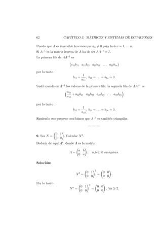 62 CAP´ITULO 3. MATRICES Y SISTEMAS DE ECUACIONES
Puesto que A es inversible tenemos que aii = 0 para todo i = 1, . . . n.
Si A−1
es la matriz inversa de A ha de ser AA−1
= I.
La primera ﬁla de AA−1
es
a11b11 a11b12 a11b13 . . . a11b1n
por lo tanto
b11 =
1
a11
, b12 = . . . = b1n = 0.
Sustituyendo en A−1
los valores de la primera ﬁla, la segunda ﬁla de AA−1
es
a21
a11
+ a22b21 a22b22 a22b23 . . . a22b2n
por lo tanto
b22 =
1
a22
, b23 = . . . = b2n = 0.
Siguiendo este proceso concluimos que A−1
es tambi´en triangular.
— — —
9. Sea N =
0 1
0 0
. Calcular N2
.
Deducir de aqu´ı An
, donde A es la matriz
A =
a b
0 a
; a, b ∈ R cualquiera.
Soluci´on:
N2
=
0 1
0 0
2
=
0 0
0 0
.
Por lo tanto
Nn
=
0 1
0 0
n
=
0 0
0 0
, ∀n ≥ 2.
 