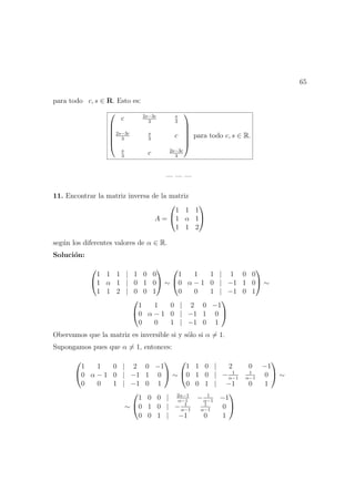 65
para todo c, s ∈ R. Esto es:






c 2s−3c
3
s
3
2s−3c
3
s
3
c
s
3
c 2s−3c
3






para todo c, s ∈ R.
— — —
11. Encontrar la matriz inversa de la matriz
A =


1 1 1
1 α 1
1 1 2


seg´un los diferentes valores de α ∈ R.
Soluci´on:


1 1 1 | 1 0 0
1 α 1 | 0 1 0
1 1 2 | 0 0 1

 ∼


1 1 1 | 1 0 0
0 α − 1 0 | −1 1 0
0 0 1 | −1 0 1

 ∼


1 1 0 | 2 0 −1
0 α − 1 0 | −1 1 0
0 0 1 | −1 0 1


Obervamos que la matriz es inversible si y s´olo si α = 1.
Supongamos pues que α = 1, entonces:


1 1 0 | 2 0 −1
0 α − 1 0 | −1 1 0
0 0 1 | −1 0 1

 ∼


1 1 0 | 2 0 −1
0 1 0 | − 1
α−1
1
α−1
0
0 0 1 | −1 0 1

 ∼
∼


1 0 0 | 2α−1
α−1
− 1
α−1
−1
0 1 0 | − 1
α−1
1
α−1
0
0 0 1 | −1 0 1


 