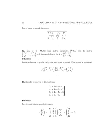 66 CAP´ITULO 3. MATRICES Y SISTEMAS DE ECUACIONES
Por lo tanto la matriz inversa es


2α−1
α−1
− 1
α−1
−1
− 1
α−1
1
α−1
0
−1 0 1

 .
— — —
12. Sea S ∈ Mn(C) una matriz inversible. Probar que la matriz
1
2
S−1
S−1
S−1
−S−1 es la inversa de la matriz X =
S S
S −S
.
Soluci´on:
Basta probar que el producto de esta matriz por la matriz X es la matriz identidad.
1
2
S−1
S−1
S−1
−S−1
S S
S −S
=
I 0
0 I
.
— — —
13. Discutir y resolver en R el sistema:
3x + 2y + 5z = 1
4x + 3y + 6z = 2
5x + 4y + 7z = 3
6x + 5y + 8z = 4



Soluci´on:
Escrito matricialmente, el sistema es
A


x
y
z

 =




3 2 5
4 3 6
5 4 7
6 5 8






x
y
z

 =




1
2
3
4



 = B
 