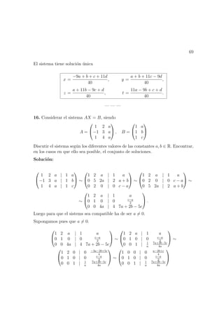 69
El sistema tiene soluci´on ´unica
x =
−9a + b + c + 11d
40
, y =
a + b + 11c − 9d
40
,
z =
a + 11b − 9c + d
40
, t =
11a − 9b + c + d
40
.
— — —
16. Considerar el sistema AX = B, siendo
A =


1 2 a
−1 3 a
1 4 a

 , B =


1 a
1 b
1 c


Discutir el sistema seg´un los diferentes valores de las constantes a, b ∈ R. Encontrar,
en los casos en que ello sea posible, el conjunto de soluciones.
Soluci´on:


1 2 a | 1 a
−1 3 a | 1 b
1 4 a | 1 c

 ∼


1 2 a | 1 a
0 5 2a | 2 a + b
0 2 0 | 0 c − a

 ∼


1 2 a | 1 a
0 2 0 | 0 c − a
0 5 2a | 2 a + b

 ∼
∼


1 2 a | 1 a
0 1 0 | 0 c−a
2
0 0 4a | 4 7a + 2b − 5c

 .
Luego para que el sistems sea compatible ha de ser a = 0.
Supongamos pues que a = 0.


1 2 a | 1 a
0 1 0 | 0 c−a
2
0 0 4a | 4 7a + 2b − 5c

 ∼


1 2 a | 1 a
0 1 0 | 0 c−a
2
0 0 1 | 1
a
7a+2b−5c
4a

 ∼


1 2 0 | 0 −3a−2b+5c
4
0 1 0 | 0 c−a
2
0 0 1 | 1
a
7a+2b−5c
4a

 ∼


1 0 0 | 0 a−2b+c
4
0 1 0 | 0 c−a
2
0 0 1 | 1
a
7a+2b−5c
4a


 