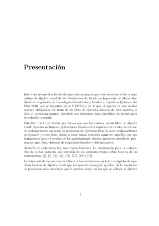 Presentaci´on
Este libro recoge el material de ejercicios preparado para los estudiantes de la asig-
natura de ´algebra lineal de las titulaciones de Grado en Ingenier´ıa de Materiales,
Grado en Ingenier´ıa en Tecnolog´ıas Industriales y Grado en Ingenier´ıa Qu´ımica, del
Plan 2010, que se imparten en la ETSEIB y en la que el ´algebra es una unidad
docente obligatoria. Se trata de un libro de ejercicios b´asicos de esta materia, si
bien se presentan algunos ejercicios con elementos m´as espec´ıﬁcos de inter´es para
los estudios a seguir.
Este libro est´a distribuido por temas que son los cl`asicos en un libro de ´algebra
lineal: espacios vectoriales, aplicaciones lineales entre espacios vectoriales, reducci´on
de endomorﬁsmos as´ı como la resoluci´on de ejercicios b´asicos sobre endomorﬁsmos
ortogonales y sim´etricos. Junto a estos temas centrales aparecen aquellos que son
herramienta para el estudio de los anteriormente citados: n´umeros complejos, poli-
nomios, matrices, sistemas de ecuaciones lineales y determinantes.
Al inicio de cada tema hay una rese˜na hist´orica. La informaci´on para la elabora-
ci´on de dichas notas ha sido extra´ıda de los siguientes textos sobre historia de las
matem´aticas: [2], [3], [4], [13], [16], [17], [18] y [19].
La intenci´on de las autoras es ofrecer a los estudiantes un texto completo de ejer-
cicios b´asicos de ´algebra lineal que les permita conseguir agilidad en la resoluci´on
de problemas m´as complejos que le puedan surgir en los que se aplique el ´algebra
7
 