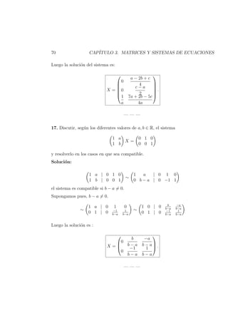 70 CAP´ITULO 3. MATRICES Y SISTEMAS DE ECUACIONES
Luego la soluci´on del sistema es:
X =






0
a − 2b + c
4
0
c − a
2
1
a
7a + 2b − 5c
4a






.
— — —
17. Discutir, seg´un los diferentes valores de a, b ∈ R, el sistema
1 a
1 b
X =
0 1 0
0 0 1
y resolverlo en los casos en que sea compatible.
Soluci´on:
1 a | 0 1 0
1 b | 0 0 1
∼
1 a | 0 1 0
0 b − a | 0 −1 1
el sistema es compatible si b − a = 0.
Supongamos pues, b − a = 0.
∼
1 a | 0 1 0
0 1 | 0 −1
b−a
1
b−a
∼
1 0 | 0 b
b−a
−a
b−a
0 1 | 0 −1
b−a
1
b−a
Luego la soluci´on es :
X =



0
b
b − a
−a
b − a
0
−1
b − a
1
b − a


 .
— — —
 