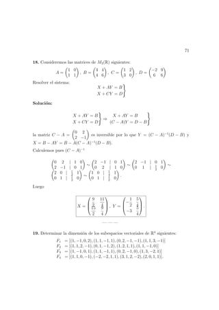 71
18. Consideremos las matrices de M2(R) siguientes:
A =
1 0
1 1
, B =
4 4
4 6
, C =
1 2
3 0
, D =
−2 9
6 6
Resolver el sistema:
X + AY = B
X + CY = D
Soluci´on:
X + AY = B
X + CY = D
⇒
X + AY = B
(C − A)Y = D − B
la matriz C − A =
0 2
2 −1
es inversible por lo que Y = (C − A)−1
(D − B) y
X = B − AY = B − A(C − A)−1
(D − B).
Calculemos pues (C − A)−1
0 2 | 1 0
2 −1 | 0 1
∼
2 −1 | 0 1
0 2 | 1 0
∼
2 −1 | 0 1
0 1 | 1
2
0
∼
2 0 | 1
2
1
0 1 | 1
2
0
∼
1 0 | 1
4
1
0 1 | 1
2
0
.
Luego
X =



9
2
11
4
15
2
9
4


 , Y =



−
1
2
5
4
−3
5
4


 .
— — —
19. Determinar la dimensi´on de los subespacios vectoriales de R4
siguientes:
F1 = [(1, −1, 0, 2), (1, 1, −1, 1), (0, 2, −1, −1), (1, 1, 3, −1)]
F2 = [(1, 1, 2, −1), (0, 1, −1, 2), (1, 2, 1, 1), (1, 1, −1, 0)]
F3 = [(1, −1, 0, 1), (1, 1, −1, 1), (0, 2, −1, 0), (1, 3, −2, 1)]
F4 = [(1, 1, 0, −1), (−2, −2, 1, 1), (3, 1, 2, −2), (2, 0, 1, 1)].
 