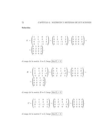 72 CAP´ITULO 3. MATRICES Y SISTEMAS DE ECUACIONES
Soluci´on:
A =




1 1 0 1
−1 1 2 1
0 −1 −1 3
2 1 −1 −1



 ∼




1 1 0 1
0 2 2 2
0 −1 −1 3
0 −1 −1 −3



 ∼




1 1 0 1
0 2 2 2
0 0 0 4
0 0 0 −3



 ∼
∼




1 1 0 1
0 2 2 2
0 0 0 4
0 0 0 0



 ,
el rango de la matriz A es 3, luego dim F1 = 3.
B =




1 0 1 1
1 1 2 1
2 −1 1 −1
−1 2 1 0



 ∼




1 0 1 1
0 1 1 0
0 −1 −1 −3
0 2 2 1



 ∼




1 0 1 1
0 1 1 0
0 0 0 −3
0 0 0 1



 ∼
∼




1 0 1 1
0 1 −1 0
0 0 0 3
0 0 0 0



 ,
el rango de la matriz B es 3, luego dim F2 = 3.
C =




1 1 0 1
−1 1 2 3
0 −1 −1 −2
1 1 0 1



 ∼




1 1 0 1
0 2 2 4
0 −1 −1 −2
0 0 0 0



 ∼




1 1 0 1
0 1 1 2
0 0 0 0
0 0 0 0



 ,
el rango de la matriz C es 2, luego dim F3 = 2.
 