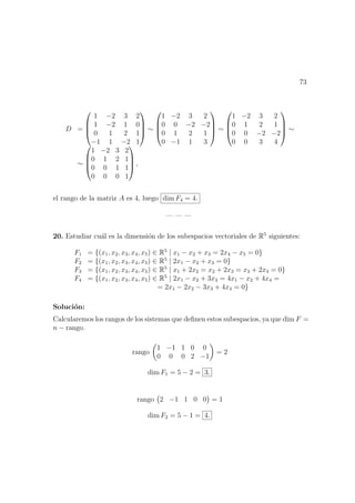 73
D =




1 −2 3 2
1 −2 1 0
0 1 2 1
−1 1 −2 1



 ∼




1 −2 3 2
0 0 −2 −2
0 1 2 1
0 −1 1 3



 ∼




1 −2 3 2
0 1 2 1
0 0 −2 −2
0 0 3 4



 ∼
∼




1 −2 3 2
0 1 2 1
0 0 1 1
0 0 0 1



 ,
el rango de la matriz A es 4, luego dim F4 = 4.
— — —
20. Estudiar cu´al es la dimensi´on de los subespacios vectoriales de R5
siguientes:
F1 = {(x1, x2, x3, x4, x5) ∈ R5
| x1 − x2 + x3 = 2x4 − x5 = 0}
F2 = {(x1, x2, x3, x4, x5) ∈ R5
| 2x1 − x2 + x3 = 0}
F3 = {(x1, x2, x3, x4, x5) ∈ R5
| x1 + 2x2 = x2 + 2x3 = x3 + 2x4 = 0}
F4 = {(x1, x2, x3, x4, x5) ∈ R5
| 2x1 − x2 + 3x3 = 4x1 − x2 + 4x4 =
= 2x1 − 2x2 − 3x3 + 4x4 = 0}
Soluci´on:
Calcularemos los rangos de los sistemas que deﬁnen estos subespacios, ya que dim F =
n − rango.
rango
1 −1 1 0 0
0 0 0 2 −1
= 2
dim F1 = 5 − 2 = 3.
rango 2 −1 1 0 0 = 1
dim F2 = 5 − 1 = 4.
 
