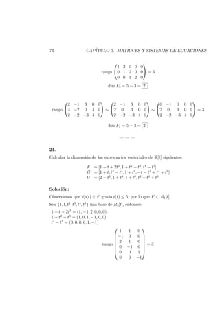 74 CAP´ITULO 3. MATRICES Y SISTEMAS DE ECUACIONES
rango


1 2 0 0 0
0 1 2 0 0
0 0 1 2 0

 = 3
dim F3 = 5 − 3 = 2.
rango


2 −1 3 0 0
4 −2 0 4 0
2 −2 −3 4 0

 ∼


2 −1 3 0 0
2 0 3 0 0
2 −2 −3 4 0

 ∼


0 −1 0 0 0
2 0 3 0 0
2 −2 −3 4 0

 = 3
dim F1 = 5 − 3 = 2.
— — —
21.
Calcular la dimensi´on de los subespacios vectoriales de R[t] siguientes:
F = [1 − t + 2t2
, 1 + t2
− t3
, t4
− t5
]
G = [1 + t, t2
− t4
, 1 + t5
, −t − t2
+ t4
+ t5
]
H = [2 − t2
, 1 + t4
, 1 + t6
, t2
+ t4
+ t6
]
Soluci´on:
Observamos que ∀p(t) ∈ F grado p(t) ≤ 5, por lo que F ⊂ R5[t],
Sea {1, t, t2
, t3
, t4
, t5
} una base de R5[t], entonces
1 − t + 2t2
= (1, −1, 2, 0, 0, 0)
1 + t2
− t3
= (1, 0, 1, −1, 0, 0)
t4
− t5
= (0, 0, 0, 0, 1, −1)
rango








1 1 0
−1 0 0
2 1 0
0 −1 0
0 0 1
0 0 −1








= 3
 