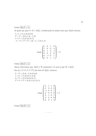 75
Luego dim F = 3.
Al igual que para F, G ⊂ R5[t], considerando la misma base para R5[t] tenemos
1 + t = (1, 1, 0, 0, 0, 0)
t2
− t4
= (0, 0, 1, 0, −1, 0)
1 + t5
= (1, 0, 0, 0, 0, 1)
−t − t2
+ t4
+ t5
= (0, −1, −1, 0, 1, 1)
rango








1 0 1 0
1 0 0 −1
0 1 0 −1
0 0 0 0
0 −1 0 1
0 0 1 1








= 3
Luego dim G = 3.
Ahora observamos que, ∀p(t) ∈ H, grado p(t) ≤ 6, por lo que H ⊂ R6[t],
Sea {1, t, t2
, t3
, t4
, t5
, t6
} una base de R6[t], entonces
2 − t2
= (2, 0, −1, 0, 0, 0, 0)
1 + t4
= (1, 0, 0, 0, 1, 0, 0)
1 + t6
= (1, 0, 0, 0, 0, 0, 1)
t2
+ t4
+ t6
= (0, 0, 1, 0, 1, 0, 1)
rango










2 1 1 0
0 0 0 0
−1 0 0 1
0 0 0 0
0 1 0 1
0 0 0 0
0 0 1 1










= 3
Luego dim H = 3.
— — —
 