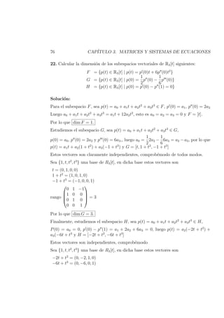 76 CAP´ITULO 3. MATRICES Y SISTEMAS DE ECUACIONES
22. Calcular la dimensi´on de los subespacios vectoriales de R3[t] siguientes:
F = {p(t) ∈ R3[t] | p(t) = p (0)t + 6p (0)t2
}
G = {p(t) ∈ R3[t] | p(0) =
1
2
p (0) −
1
6
p (0)}
H = {p(t) ∈ R3[t] | p(0) = p (0) − p (1) = 0}
Soluci´on:
Para el subespacio F, sea p(t) = a0 + a1t + a2t2
+ a3t3
∈ F, p (0) = a1, p (0) = 2a2
Luego a0 + a1t + a2t2
+ a3t3
= a1t + 12a2t2
, esto es a0 = a2 = a3 = 0 y F = [t].
Por lo que dim F = 1.
Estudiemos el subespacio G, sea p(t) = a0 + a1t + a2t2
+ a3t3
∈ G,
p(0) = a0, p (0) = 2a2 y p (0) = 6a3,, luego a0 =
1
2
2a2 −
1
6
6a3 = a2 − a3, por lo que
p(t) = a1t + a2(1 + t2
) + a3(−1 + t3
) y G = [t, 1 + t2
, −1 + t3
]
Estos vectores son claramente independientes, comprob´emoslo de todos modos.
Sea {1, t, t2
, t3
} una base de R3[t], en dicha base estos vectores son
t = (0, 1, 0, 0)
1 + t2
= (1, 0, 1, 0)
−1 + t3
= (−1, 0, 0, 1)
rango




0 1 −1
1 0 0
0 1 0
0 0 1



 = 3
Por lo que dim G = 3.
Finalmente, estudiemos el subespacio H, sea p(t) = a0 + a1t + a2t2
+ a3t3
∈ H,
P(0) = a0 = 0, p (0) − p (1) = a1 + 2a2 + 6a3 = 0, luego p(t) = a2(−2t + t2
) +
a3(−6t + t3
y H = [−2t + t2
, −6t + t3
]
Estos vectores son independientes, comprob´emoslo
Sea {1, t, t2
, t3
} una base de R3[t], en dicha base estos vectores son
−2t + t2
= (0, −2, 1, 0)
−6t + t3
= (0, −6, 0, 1)
 