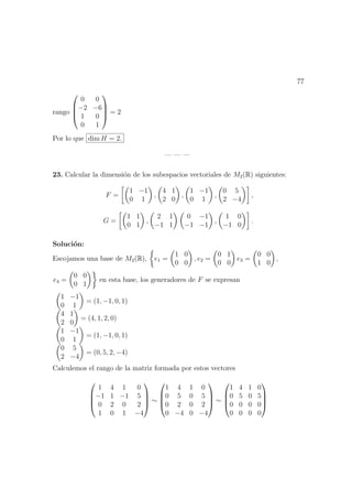 77
rango




0 0
−2 −6
1 0
0 1



 = 2
Por lo que dim H = 2.
— — —
23. Calcular la dimensi´on de los subespacios vectoriales de M2(R) siguientes:
F =
1 −1
0 1
,
4 1
2 0
,
1 −1
0 1
,
0 5
2 −4
,
G =
1 1
0 1
,
2 1
−1 1
0 −1
−1 −1
,
1 0
−1 0
.
Soluci´on:
Escojamos una base de M2(R), e1 =
1 0
0 0
, e2 =
0 1
0 0
e3 =
0 0
1 0
,
e4 =
0 0
0 1
en esta base, los generadores de F se expresan
1 −1
0 1
= (1, −1, 0, 1)
4 1
2 0
= (4, 1, 2, 0)
1 −1
0 1
= (1, −1, 0, 1)
0 5
2 −4
= (0, 5, 2, −4)
Calculemos el rango de la matriz formada por estos vectores




1 4 1 0
−1 1 −1 5
0 2 0 2
1 0 1 −4



 ∼




1 4 1 0
0 5 0 5
0 2 0 2
0 −4 0 −4



 ∼




1 4 1 0
0 5 0 5
0 0 0 0
0 0 0 0




 