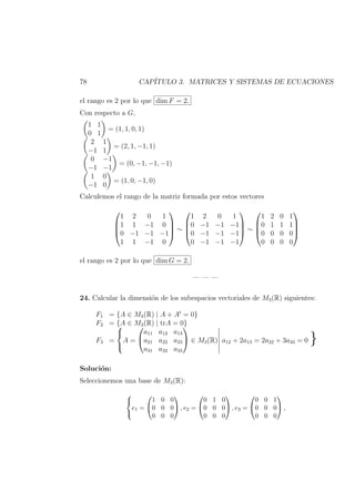 78 CAP´ITULO 3. MATRICES Y SISTEMAS DE ECUACIONES
el rango es 2 por lo que dim F = 2.
Con respecto a G,
1 1
0 1
= (1, 1, 0, 1)
2 1
−1 1
= (2, 1, −1, 1)
0 −1
−1 −1
= (0, −1, −1, −1)
1 0
−1 0
= (1, 0, −1, 0)
Calculemos el rango de la matriz formada por estos vectores




1 2 0 1
1 1 −1 0
0 −1 −1 −1
1 1 −1 0



 ∼




1 2 0 1
0 −1 −1 −1
0 −1 −1 −1
0 −1 −1 −1



 ∼




1 2 0 1
0 1 1 1
0 0 0 0
0 0 0 0




el rango es 2 por lo que dim G = 2.
— — —
24. Calcular la dimensi´on de los subespacios vectoriales de M3(R) siguientes:
F1 = {A ∈ M3(R) | A + At
= 0}
F2 = {A ∈ M3(R) | trA = 0}
F3 =



A =


a11 a12 a13
a21 a22 a23
a31 a32 a33

 ∈ M3(R) a12 + 2a13 = 2a22 + 3a33 = 0 }
Soluci´on:
Seleccionemos una base de M3(R):



e1 =


1 0 0
0 0 0
0 0 0

 , e2 =


0 1 0
0 0 0
0 0 0

 , e3 =


0 0 1
0 0 0
0 0 0

 ,
 