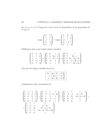 80 CAP´ITULO 3. MATRICES Y SISTEMAS DE ECUACIONES
Sea (x, y, z, t, u) ∈ F luego este vector ha de ser dependiente de los generadores de
F esto es
rango






2 0
1 1
−1 1
0 −2
0 1






= rango






2 0 x
1 1 y
−1 1 z
0 −2 t
0 1 u






.
Obliguemos pues a que ambos rangos coincidan






2 0 x
1 1 y
−1 1 z
0 −2 t
0 1 u






∼






2 0 x
0 2 2y − x
0 2 2z + x
0 −2 t
0 1 u






∼






2 0 x
0 2 2y − x
0 0 2x − 2y + 2z
0 0 −x + 2y + t
0 0 x − 2y + 2u






.
Para que los rangos coincidan ha de ser
2x − 2y + 2z = 0
−x + 2y + t = 0
x − 2y + 2u = 0



.
An´alogamente para el subespacio G






1 1 1 x
3 −2 2 y
0 0 0 z
0 1 3 t
0 0 −1 u






∼






1 1 1 x
0 −5 −1 y − 3x
0 1 3 t
0 0 −1 u
0 0 0 z






∼






1 1 1 x
0 −5 −1 y − 3x
0 0 14 −3x + y + 5t
0 0 −1 u
0 0 0 z






∼
∼






1 1 1 x
0 −5 −1 y − 3x
0 0 14 −3x + y + 5t
0 0 0 −3x + y + 5t + 14u
0 0 0 z






 