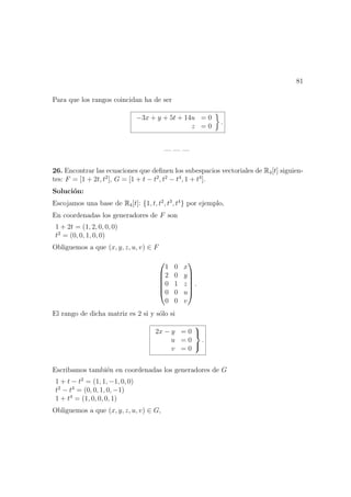 81
Para que los rangos coincidan ha de ser
−3x + y + 5t + 14u = 0
z = 0
.
— — —
26. Encontrar las ecuaciones que deﬁnen los subespacios vectoriales de R4[t] siguien-
tes: F = [1 + 2t, t2
], G = [1 + t − t2
, t2
− t4
, 1 + t4
].
Soluci´on:
Escojamos una base de R4[t]: {1, t, t2
, t3
, t4
} por ejemplo,
En coordenadas los generadores de F son
1 + 2t = (1, 2, 0, 0, 0)
t2
= (0, 0, 1, 0, 0)
Obliguemos a que (x, y, z, u, v) ∈ F






1 0 x
2 0 y
0 1 z
0 0 u
0 0 v






.
El rango de dicha matriz es 2 si y s´olo si
2x − y = 0
u = 0
v = 0



.
Escribamos tambi´en en coordenadas los generadores de G
1 + t − t2
= (1, 1, −1, 0, 0)
t2
− t4
= (0, 0, 1, 0, −1)
1 + t4
= (1, 0, 0, 0, 1)
Obliguemos a que (x, y, z, u, v) ∈ G,
 