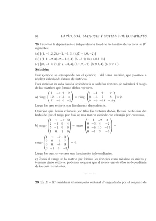 84 CAP´ITULO 3. MATRICES Y SISTEMAS DE ECUACIONES
28. Estudiar la dependencia o independencia lineal de las familias de vectores de R4
siguientes:
(a) {(1, −1, 2, 2), (−2, −1, 3, 4), (7, −1, 0, −2)}
(b) {(1, 1, −2, 3), (2, −1, 0, 4), (5, −1, 0, 0), (1, 0, 1, 0)}
(c) {(0, −1, 3, 2), (2, 7, −3, 4), (5, 1, 2, −2), (8, 9, 3, 4), (6, 3, 2, 4)}
Soluci´on:
Este ejercicio se corresponde con el ejercicio 1 del tema anterior, que pasamos a
resolver calculando rangos de matrices.
Para estudiar en cada caso la dependencia o no de los vectores, se calcular´a el rango
de las matrices que forman dichos vectores.
a) rango


1 −1 2 2
−2 −1 3 4
7 −1 0 −2

 = rang


1 −1 2 2
0 −3 7 8
0 −6 −14 −16

 = 2.
Luego los tres vectores son linealmente dependientes.
Observar que hemos colocado por ﬁlas los vectores dados. Hemos hecho uso del
hecho de que el rango por ﬁlas de una matriz coincide con el rango por columnas.
b) rango




1 1 −2 3
2 −1 0 4
5 −1 0 0
1 0 1 0



 = rango




1 1 −2 3
0 −3 4 −2
0 −6 10 −15
0 −1 3 −3



 =
rango




1 1 −2 3
0 0 −5 7
0 0 −8 3
0 −1 3 −3



 = 4.
Luego los cuatro vectores son linealmente independientes.
c) Como el rango de la matriz que forman los vectores como m´aximo es cuatro y
tenemos cinco vectores, podemos asegurar que al menos uno de ellos es dependiente
de los cuatro restantes.
— — —
29. En E = R5
considerar el subespacio vectorial F engendrado por el conjunto de
 