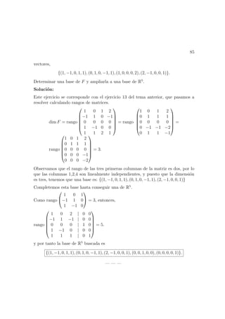 85
vectores,
{(1, −1, 0, 1, 1), (0, 1, 0, −1, 1), (1, 0, 0, 0, 2), (2, −1, 0, 0, 1)}.
Determinar una base de F y ampliarla a una base de R5
.
Soluci´on:
Este ejercicio se corresponde con el ejercicio 13 del tema anterior, que pasamos a
resolver calculando rangos de matrices.
dim F = rango






1 0 1 2
−1 1 0 −1
0 0 0 0
1 −1 0 0
1 1 2 1






= rango






1 0 1 2
0 1 1 1
0 0 0 0
0 −1 −1 −2
0 1 1 −1






=
rango






1 0 1 2
0 1 1 1
0 0 0 0
0 0 0 −1
0 0 0 −2






= 3.
Observamos que el rango de las tres primeras columnas de la matriz es dos, por lo
que las columnas 1,2,4 son linealmente independientes, y puesto que la dimensi´on
es tres, tenemos que una base es: {(1, −1, 0, 1, 1), (0, 1, 0, −1, 1), (2, −1, 0, 0, 1)}
Completemos esta base hasta conseguir una de R5
.
Como rango


1 0 1
−1 1 0
1 −1 0

 = 3, entonces,
rango






1 0 2 | 0 0
−1 1 −1 | 0 0
0 0 0 | 1 0
1 −1 0 | 0 0
1 1 1 | 0 1






= 5.
y por tanto la base de R5
buscada es
{(1, −1, 0, 1, 1), (0, 1, 0, −1, 1), (2, −1, 0, 0, 1), (0, 0, 1, 0, 0), (0, 0, 0, 0, 1)}.
— — —
 