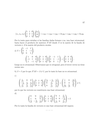 87
(x1, x2, x3)


1 1 0
1 2 1
0 1 3




y1
y2
y3

 = x1y1 + x1y2 + x2y1 + 2x2y2 + x2y3 + x3y2 + 3x3y3
Por lo tanto para estudiar si las familias dadas forman o no, una base ortonormal,
basta hacer el producto de matrices St
AS donde S es la matriz de la famila de
vectores y A la matriz del producto escalar.
a) S =


1 −1 1
0 1 −1
0 0 1

,


1 0 0
−1 1 0
1 −1 1




1 1 0
1 2 1
0 1 3




1 −1 1
0 1 −1
0 0 1

 =


1 0 0
0 1 0
0 0 2

 .
Luego no es ortonormal. Observamos que es ortogonal, pero el tercer vector no tiene
norma uno.
b) S = I por lo que St
AS = A = I, por lo tanto la base no es ortonormal.
c)



1√
5
0 0
− 1√
2
1√
2
1√
2
1√
3
1√
3
1√
3





1 1 0
1 2 1
0 1 3





1√
5
− 1√
2
1√
3
0 1√
2
1√
3
0 1√
2
1√
3


 =



1
5
0 2√
15
0 3 6√
6
2√
15
6√
6
10
3


 = I,
por lo que los vectores no constituyen una base ortonormal.
d)


0 0 1√
3
1 0 0
3√
6
− 3√
6
1√
6




1 1 0
1 2 1
0 1 3





0 1 3√
6
0 0 − 3√
6
1√
3
0 1√
6


 = I.
Por lo tanto la familia de vectores es una base ortonormal del espacio.
— — —
 