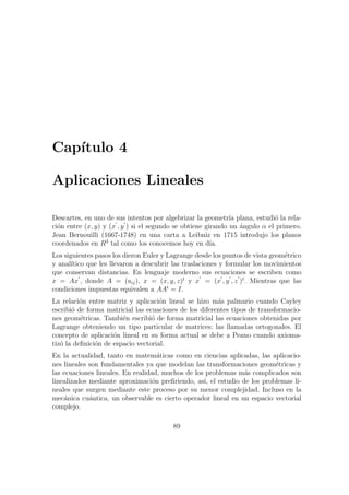Cap´ıtulo 4
Aplicaciones Lineales
Descartes, en uno de sus intentos por algebrizar la geometr´ıa plana, estudi´o la rela-
ci´on entre (x, y) y (x , y ) si el segundo se obtiene girando un ´angulo α el primero.
Jean Bernouilli (1667-1748) en una carta a Leibniz en 1715 introdujo los planos
coordenados en R3
tal como los conocemos hoy en d´ıa.
Los siguientes pasos los dieron Euler y Lagrange desde los puntos de vista geom´etrico
y anal´ıtico que les llevaron a descubrir las traslaciones y formular los movimientos
que conservan distancias. En lenguaje moderno sus ecuaciones se escriben como
x = Ax , donde A = (aij), x = (x, y, z)t
y x = (x , y , z )t
. Mientras que las
condiciones impuestas equivalen a AAt
= I.
La relaci´on entre matriz y aplicaci´on lineal se hizo m´as palmario cuando Cayley
escribi´o de forma matricial las ecuaciones de los diferentes tipos de transformacio-
nes geom´etricas. Tambi´en escribi´o de forma matricial las ecuaciones obtenidas por
Lagrange obteniendo un tipo particular de matrices: las llamadas ortogonales. El
concepto de aplicaci´on lineal en su forma actual se debe a Peano cuando axioma-
tiz´o la deﬁnici´on de espacio vectorial.
En la actualidad, tanto en matem´aticas como en ciencias aplicadas, las aplicacio-
nes lineales son fundamentales ya que modelan las transformaciones geom´etricas y
las ecuaciones lineales. En realidad, muchos de los problemas m´as complicados son
linealizados mediante aproximaci´on preﬁriendo, as´ı, el estudio de los problemas li-
neales que surgen mediante este proceso por su menor complejidad. Incluso en la
mec´anica cu´antica, un observable es cierto operador lineal en un espacio vectorial
complejo.
89
 