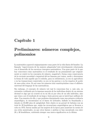 Cap´ıtulo 1
Preliminares: n´umeros complejos,
polinomios
La matem´atica apareci´o originariamente como parte de la vida diaria del hombre. La
llamada “supervivencia de los mejores adapatados”est´a estrechamente relacionada
con el desarrollo de los sucesivos conceptos matem´aticos. Una gran parte de lo que
hoy conocemos como matem´atica es el resultado de un pensamiento que original-
mente se centr´o en los conceptos de n´umero, magnitud y forma como consecuencia
de la creciente necesidad e inquietud del ser humano por contar, medir y determinar
la forma de todo aquello que le rodeaba, para su subsistencia, ya sea en agricultura
o en las transacciones comerciales; ya sea en las guerras o en los repartos de poder
de unos sobre otros. Es as´ı como los n´umeros ir´an constituy´endose como el alfabeto
universal del lenguaje de las matem´aticas.
Sin embargo, el concepto de n´umero tal cual lo conocemos hoy y, m´as a´un, su
extensi´on a utilizarlo por la inmensa mayor´ıa de los individuos dentro de un sistema
decimal es algo que no ocurri´o ni en un d´ıa ni por obra de un s´olo individuo, sino
que viene a ser el resultado de un largo y lento proceso que se inici´o hace millones de
a˜nos. Una muestra de ello, y que podemos denominarla como una primera evidencia
arqueol´ogica, la encontramos en el hueso de Lebombo, hallado en Suazilandia y
datado en 35.000 a˜nos de antig¨uedad. Este objeto es un peron´e de babuino con un
total de 29 hendiduras que, seg´un las excavaciones arqueol´ogicas que se llevaron a
cabo en 1973, fueron usadas por las mujeres de la ´epoca para mantener la cuenta de
sus ciclos menstruales, ya que otros huesos y piedras se han encontrado con entre
28 y 30 hendiduras, existiendo siempre una marca signiﬁcativa en la ´ultima.
9
 