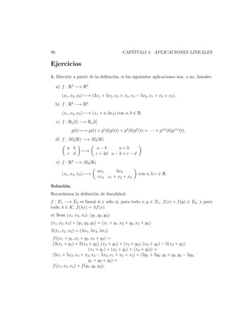 90 CAP´ITULO 4. APLICACIONES LINEALES
Ejercicios
1. Discutir a partir de la deﬁnici´on, si las siguientes aplicaciones son, o no, lineales:
a) f : R3
−→ R4
(x1, x2, x3) −→ (3x1 + 5x2, x2 + x3, x2 − 5x3, x1 + x2 + x3).
b) f : R3
−→ R2
(x1, x2, x3) −→ (x1 + a, bx2) con a, b ∈ R.
c) f : Rn[t] −→ Rn[t]
p(t) −→ p(t) + p (0)p (t) + p (0)p (t) + · · · + p(n)
(0)p(n)
(t).
d) f : M2(R) −→ M2(R)
a b
c d
−→
a − b a + b
c + 2d a − b + c − d
e) f : R3
−→ M2(R)
(x1, x2, x3) −→
ax1 bx2
cx3 x1 + x2 + x3
con a, b, c ∈ R.
Soluci´on:
Recordemos la deﬁnici´on de linealidad.
f : E1 −→ E2 es lineal si y s´olo si, para todo x, y ∈ E1, f(x) + f(y) ∈ E2, y para
todo λ ∈ K, f(λx) = λf(x).
a) Sean (x1, x2, x3), (y1, y2, y3),
(x1, x2, x3) + (y1, y2, y3) = (x1 + y1, x2 + y2, x3 + y3)
λ(x1, x2, x3) = (λx1, λx2, λx3)
f((x1 + y1, x2 + y2, x3 + y3) =
(3(x1 + y1) + 5(x2 + y2), (x2 + y2) + (x3 + y3), (x2 + y2) − 5(x3 + y3),
(x1 + y1) + (x2 + y2) + (x3 + y3)) =
(3x1 + 5x2, x2 + x3, x2 − 5x3, x1 + x2 + x3) + (3y1 + 5y2, y2 + y3, y2 − 5y3,
y1 + y2 + y3) =
f(x1, x2, x3) + f(y1, y2, y3),
 