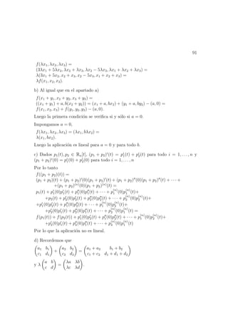91
f(λx1, λx2, λx3) =
(3λx1 + 5λx2, λx2 + λx3, λx2 − 5λx3, λx1 + λx2 + λx3) =
λ(3x1 + 5x2, x2 + x3, x2 − 5x3, x1 + x2 + x3) =
λf(x1, x2, x3).
b) Al igual que en el apartado a)
f(x1 + y1, x2 + y2, x3 + y3) =
((x1 + y1) + a, b(x2 + y2)) = (x1 + a, bx2) + (y1 + a, by2) − (a, 0) =
f(x1, x2, x3) + f(y1, y2, y3) − (a, 0).
Luego la primera condici´on se veriﬁca si y s´olo si a = 0.
Impongamos a = 0,
f(λx1, λx2, λx3) = (λx1, bλx2) =
λ(x1, bx2).
Luego la aplicaci´on es lineal para a = 0 y para todo b.
c) Dados p1(t), p2 ∈ Rn[t], (p1 + p2)i
(t) = pi
1(t) + pi
2(t) para todo i = 1, . . . , n y
(p1 + p2)i
(0) = pi
1(0) + pi
2(0) para todo i = 1, . . . , n
Por lo tanto
f((p1 + p2)(t)) =
(p1 + p2)(t) + (p1 + p2) (0)(p1 + p2) (t) + (p1 + p2) (0)(p1 + p2) (t) + · · · +
+(p1 + p2)(n)
(0)(p1 + p2)(n)
(t) =
p1(t) + p1(0)p1(t) + p1(0)p1(t) + · · · + p
(n)
1 (0)p
(n)
1 (t)+
+p2(t) + p2(0)p2(t) + p2(0)p2(t) + · · · + p
(n)
2 (0)p
(n)
2 (t)+
+p1(0)p2(t) + p1(0)p2(t) + · · · + p
(n)
1 (0)p
(n)
2 (t)+
+p2(0)p1(t) + p2(0)p1(t) + · · · + p
(n)
2 (0)p
(n)
1 (t) =
f(p1(t)) + f(p2(t)) + p1(0)p2(t) + p1(0)p2(t) + · · · + p
(n)
1 (0)p
(n)
2 (t)+
+p2(0)p1(t) + p2(0)p1(t) + · · · + p
(n)
2 (0)p
(n)
1 (t)
Por lo que la aplicaci´on no es lineal.
d) Recordemos que
a1 b1
c1 d1
+
a2 b2
c2 d2
=
a1 + a2 b1 + b2
c1 + c2 d1 + d1 + d2
y λ
a b
c d
=
λa λb
λc λd
.
 