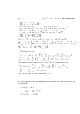 92 CAP´ITULO 4. APLICACIONES LINEALES
f
a1 + a2 b1 + b2
c1 + c2 d1 + d1 + d2
=
(a1 + a2) − (b1 + b2) (a1 + a2) + (b1 + b2)
(c1 + c2) + 2(d1 + d2) (a1 + a2) − (b1 + b2) + (c1 + c2) − (d1 + d2)
=
a1 − b1 a1 + b1
c1 + 2d1 a1 − b1 + c1 − d1
+
a2 − b2 a2 + b2
c2 + 2d2 a2 − b2 + c2 − d2
=
f
a1 b1
c1 d1
+ f
a2 b2
c2 d2
.
Luego se veriﬁca la primera condici´on, veamos si se veriﬁca la segunda
f
λa λb
λc λd
=
λa − λb λa + λb
λc + 2λd λa − λb + λc − λd
=
λ(a − b) λ(a + b)
λ(c + 2d) λ(a − b + c − d)
=
λ
a − b a + b
c + 2d a − b + c − d
= λf
a b
c d
e) En este caso tenemos
f(x1 + y1, x2 + y2, x3 + y3) =
a(x1 + y1) b(x2 + y2)
c(x3 + y3) (x1 + y1) + (x2 + y2) + (x3 + y3)
=
ax1 bx2
cx3 x1 + x2 + x3
+
ay1 by2
cy3 y1 + y2 + y3
= f(x1, x2, x3) + f(y1, y2, y3).
Se veriﬁca la primera condici´on para todo a, b, c ∈ R, veamos la segunda.
f(λx1, λx2, λx3) =
aλx1 bλx2
cλx3 λx1 + λx2 + λx3
=
λax1 λbx2
λcx3 λ(x1 + x2 + x3)
=
λ
ax1 bx2
cx3 x1 + x2 + x3
= λf(x1, x2, x3).
Luego la aplicaci´on es lineal para todo a, b, c ∈ R.
— — —
2. Estudiar cuales de las aplicaciones lineales siguientes son inyectivas, exhaustivas
y/o biyectivas.
a) f : R2[t] −→ R2[t]
p(t) −→ λp(0) + 3p (t)
b) f : M2(R) −→ M2(R)
 