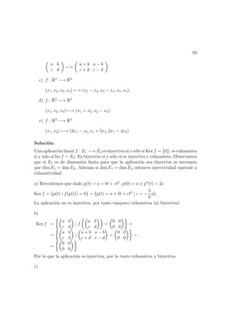 93
a b
c d
−→
a + b a − b
c + d c − d
c) f : R4
−→ R4
(x1, x2, x3, x4) −→ (x1 − x2, x3 − x4, x1, x3).
d) f : R3
−→ R2
(x1, x2, x3) −→ (x1 + x2, x2 − x3).
e) f : R2
−→ R3
(x1, x2) −→ (3x1 − x2, x1 + 5x2, 2x1 − 4x2)
Soluci´on:
Una aplicaci´on lineal f : E1 −→ E2 es inyectiva si y s´olo s´ı Ker f = {0}, es exhaustiva
si y s´olo s´ı Im f = E2. Es biyectiva si y s´olo s´ı es inyectiva y exhaustiva. Observamos
que si E1 es de dimensi´on ﬁnita para que la aplicaci´on sea biyectiva es necesario
que dim E1 = dim E2. Adem´as si dim E1 = dim E2 entonces inyectividad equivale a
exhaustividad.
a) Recordemos que dado p(t) = a + bt + ct2
, p(0) = a y p (t) = 2c.
Ker f = {p(t) | f(p(t)) = 0} = {p(t) = a + bt + ct2
| c = −
λ
6
a}.
La aplicaci´on no es inyectiva, por tanto tampoco exhaustiva (ni biyectiva).
b)
Ker f =
a b
c d
| f
a b
c d
=
0 0
0 0
=
=
a b
c d
|
a + b a − b
c + d c − d
=
0 0
0 0
=
=
0 0
0 0
.
Por lo que la aplicaci´on es inyectiva, por lo tanto exhaustiva y biyectiva.
c)
 